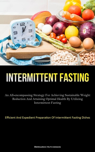 Intermittent Fasting: An All-Encompassing Strategy For Achieving Sustainable Weight Reduction And Attaining Optimal  Health By Utilizing Intermittent Fasting (Efficient And Expedient Preparation Of Intermittent Fasting Dishes)