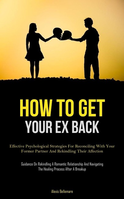 How To Get Your Ex Back: Effective Psychological Strategies For Reconciling With Your Former Partner And Rekindling Their  Affection (Guidance On Rekindling A Romantic Relationship And Navigating The Healing Process After A Breakup)