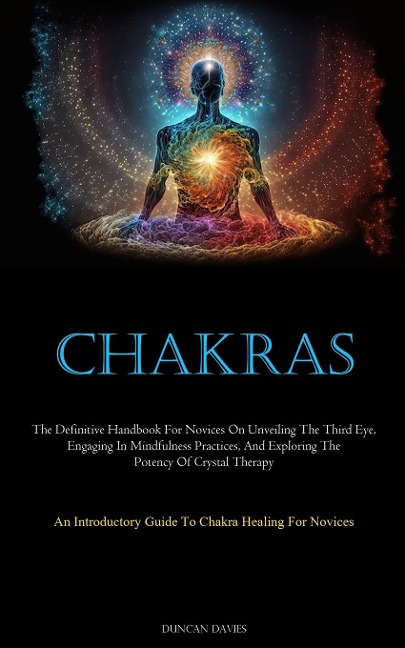 Chakras: The Definitive Handbook For Novices On Unveiling The Third Eye, Engaging In Mindfulness Practices, And  Exploring The Potency Of Crystal Therapy (An Introductory Guide To Chakra Healing For Novices)
