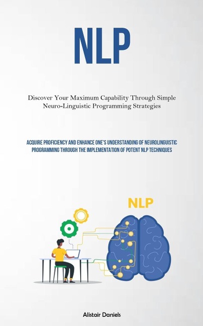 NLP: Discover Your Maximum Capability Through Simple Neuro-Linguistic Programming Strategies (Acquire Proficiency And Enhance Ones Understanding Of Neurolinguistic Programming Through The Implementation Of Potent NLP Techniques)