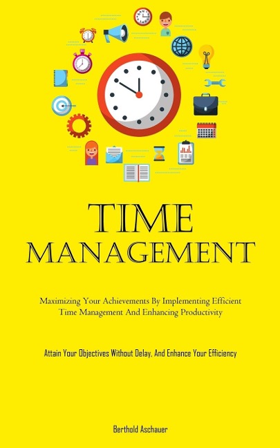 Time Management: Maximizing Your Achievements By Implementing Efficient Time Management And Enhancing Productivity (Attain Your Objectives Without Delay, And Enhance Your Efficiency)