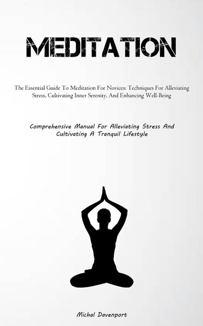 Meditation: The Essential Guide To Meditation For Novices: Techniques For Alleviating Stress, Cultivating Inner  Serenity, And Enhancing Well-Being (Comprehensive Manual For Alleviating Stress And Cultivating A Tranquil Lifestyle)