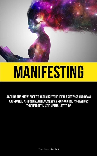 Manifesting: Acquire the Knowledge to Actualize Your Ideal Existence and Draw Abundance, Affection, Achievements, and Profound Aspirations Through Optimistic Mental Attitude