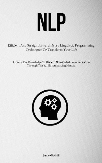 NLP: Efficient And Straightforward Neuro Linguistic Programming Techniques To Transform Your Life (Acquire The Knowledge To Discern Non-Verbal Communication Through This All-Encompassing Manual)