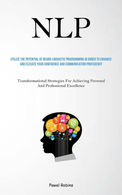 NLP: Utilize The Potential Of Neuro-Linguistic Programming In Order To Enhance And Elevate Your Confidence And Communication Proficiency (Transformational Strategies For Achieving Personal And Professional Excellence)