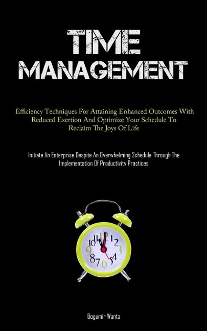 Time Management: Efficiency Techniques For Attaining Enhanced Outcomes With Reduced Exertion And Optimize Your Schedule To Reclaim The Joys Of Life (Initiate An Enterprise Despite An Overwhelming Schedule Through The Implementation Of Productivity Practic