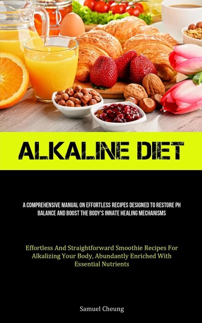Alkaline Diet: A Comprehensive Manual On Effortless Recipes Designed To Restore Ph Balance And Boost The Body's Innate  Healing Mechanisms (Effortless And Straightforward Smoothie Recipes For Alkalizing Your Body, Abundantly Enriched With  Essential Nutri