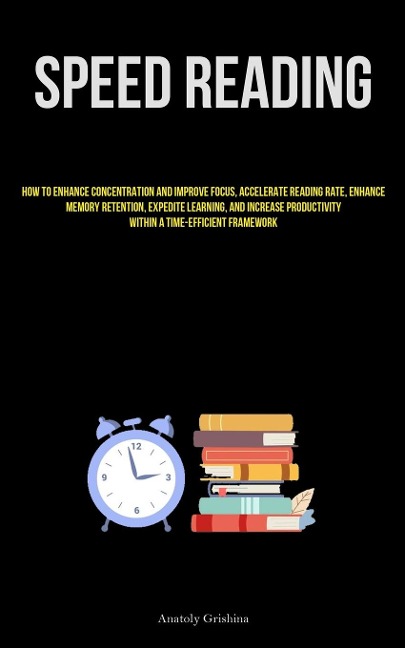 Speed Reading: How To Enhance Concentration And Improve Focus, Accelerate Reading Rate, Enhance Memory Retention, Expedite Learning, And Increase Productivity Within A Time-Efficient Framework