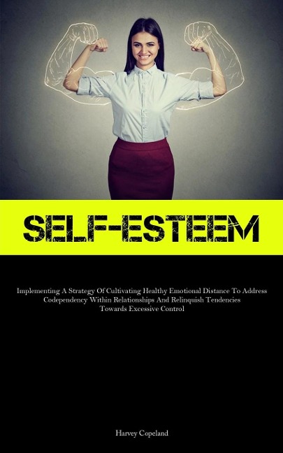 Self-Esteem: Implementing A Strategy Of Cultivating Healthy Emotional Distance To Address Codependency Within  Relationships And Relinquish Tendencies Towards Excessive Control