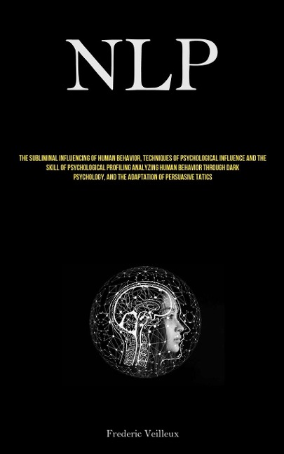 NLP: The Subliminal Influencing Of Human Behavior, Techniques Of Psychological Influence And The Skill Of Psychological  Profiling Analyzing Human Behavior Through Dark Psychology, And The Adaptation Of Persuasive Tactics