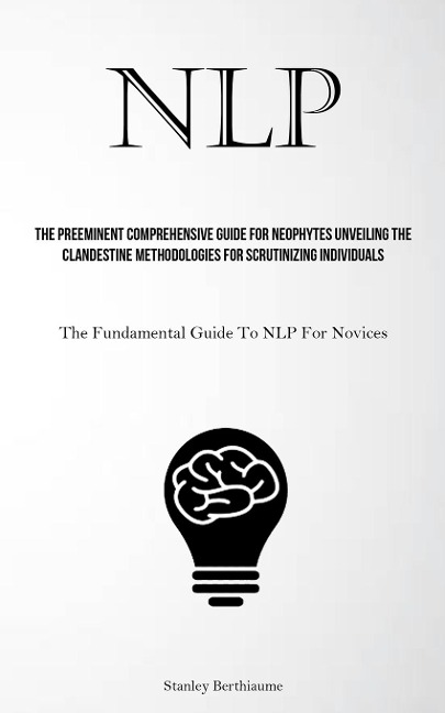 NLP: The Preeminent Comprehensive Guide For Neophytes Unveiling The Clandestine Methodologies For Scrutinizing Individuals (The Fundamental Guide To NLP For Novices)