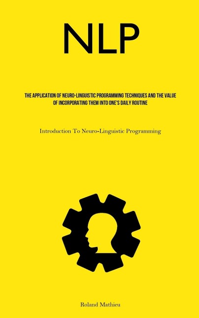 NLP: The Application Of Neuro-Linguistic Programming Techniques And The Value Of Incorporating Them Into Ones Daily Routine (Introduction To Neuro-Linguistic Programming)