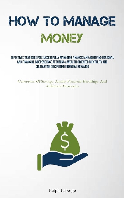 How To Manage Money: Effective Strategies For Successfully Managing Finances And Achieving Personal And Financial Independence Attaining A Wealth-Oriented Mentality And Cultivating Disciplined Financial Behavior (Generation Of Savings Amidst Financial Har