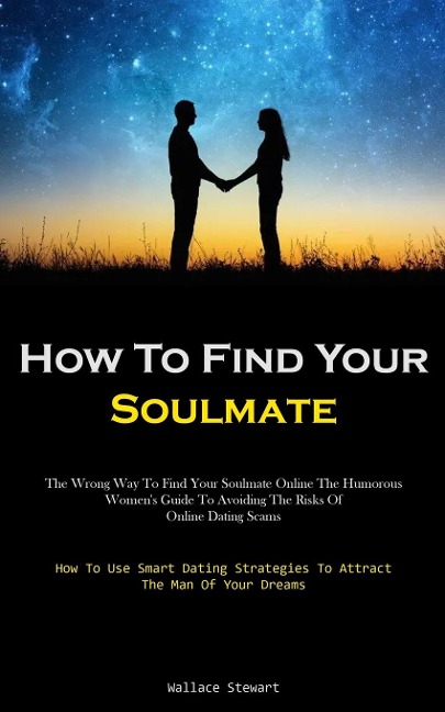 How To Find Your Soulmate: The Wrong Way To Find Your Soulmate Online The Humorous Womens Guide To Avoiding The Risks Of Online Dating Scams (How To Use Smart Dating Strategies To Attract The Man Of Your Dreams)