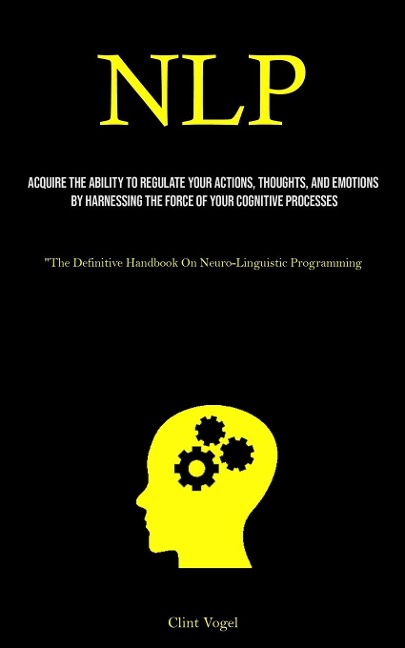 NLP: Acquire The Ability To Regulate Your Actions, Thoughts, And Emotions By Harnessing The Force Of Your Cognitive Processes (The Definitive Handbook On Neuro-Linguistic Programming)