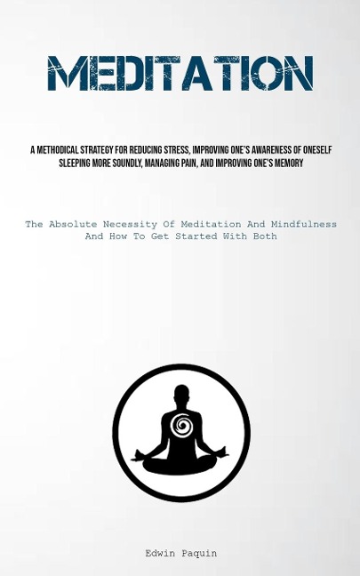 Meditation: A Methodical Strategy For Reducing Stress, Improving One's Awareness Of Oneself, Sleeping More Soundly, Managing Pain, And Improving One's Memory (The Absolute Necessity Of Meditation And Mindfulness, And How To Get Started With Both)