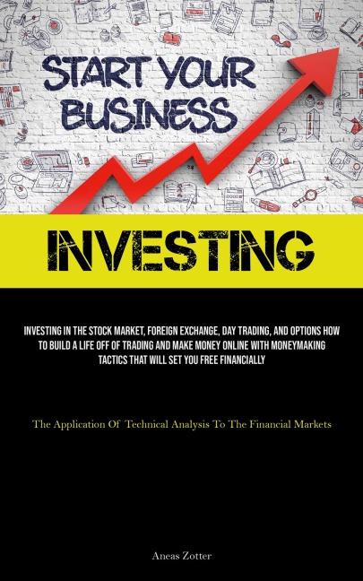 Investing: Investing In The Stock Market, Foreign Exchange, Day Trading, And Options How To Build A Life Off Of Trading And Make Money Online With Moneymaking Tactics That Will Set You Free Financially (The Application Of Technical Analysis To The Financi
