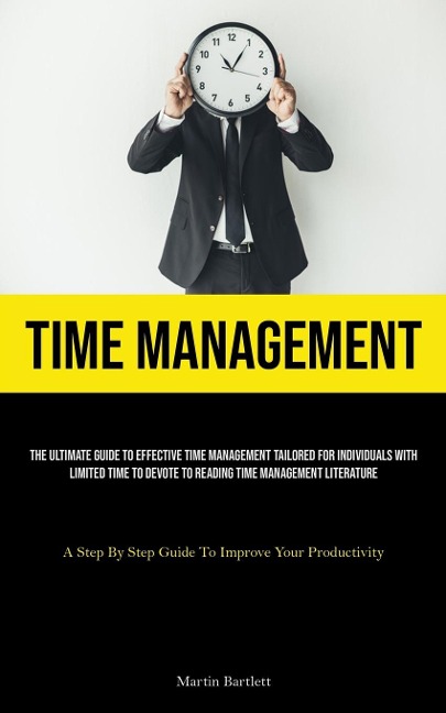 Time Management: The Ultimate Guide To Effective Time Management Tailored For Individuals With Limited Time To Devote To Reading Time Management Literature (A Step By Step Guide To Improve Your Productivity)
