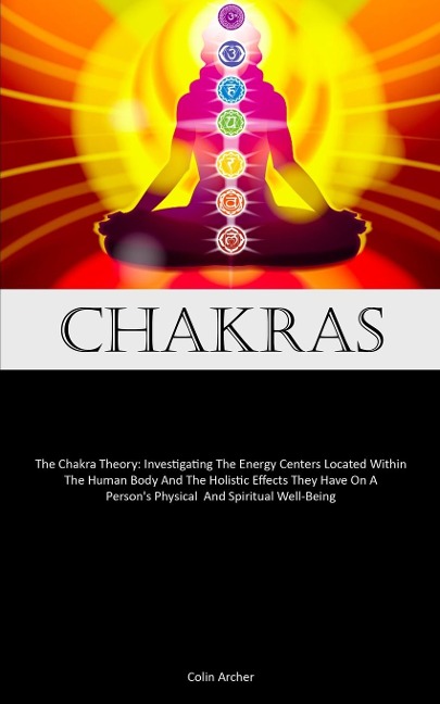 Chakras: The Chakra Theory: Investigating The Energy Centers Located Within The Human Body And The Holistic Effects They Have On A Person's Physical  And Spiritual Well-Being