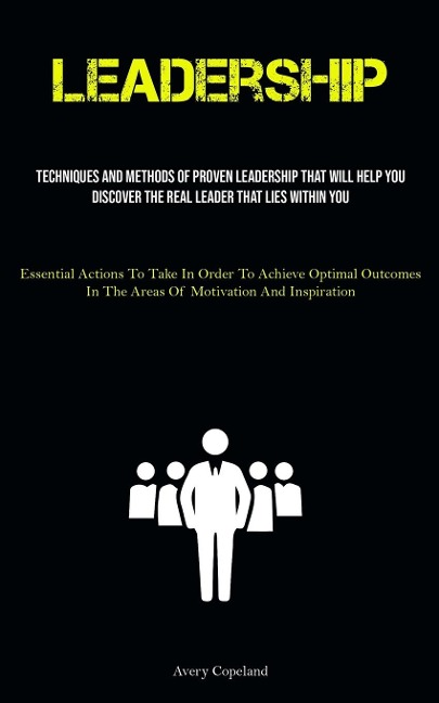 Leadership: Techniques And Methods Of Proven Leadership That Will Help You Discover The Real Leader That Lies Within You  (Essential Actions To Take In Order To Achieve Optimal Outcomes In The Areas Of Motivation And Inspiration)