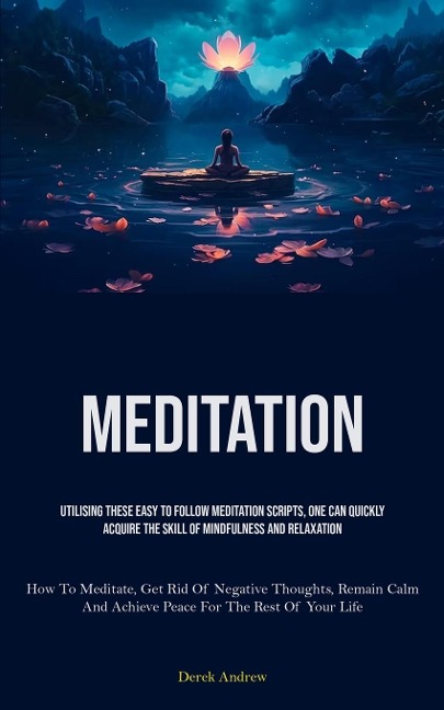 Meditation: Utilising These Easy To Follow Meditation Scripts, One Can Quickly Acquire The Skill Of Mindfulness And Relaxation (How To Meditate, Get Rid Of Negative Thoughts, Remain Calm, And Achieve Peace For The Rest Of Your Life)