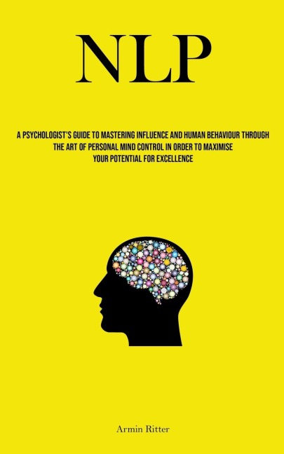 NLP: A Psychologists Guide To Mastering Influence And Human Behaviour Through The Art Of Personal Mind Control In Order To Maximise Your Potential For Excellence