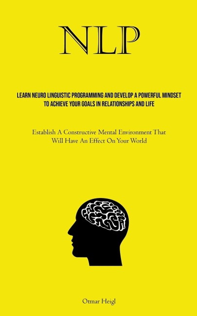 NLP: Learn Neuro Linguistic Programming And Develop A Powerful Mindset To Achieve Your Goals In Relationships And Life (Establish A Constructive Mental Environment That Will Have An Effect On Your World)