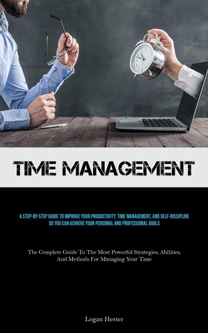 Time Management: A Step-by-step Guide To Improve Your Productivity, Time Management, And Self-discipline So You Can Achieve Your Personal And Professional Goals (The Complete Guide To The Most Powerful Strategies, Abilities, And Methods For Managing Your