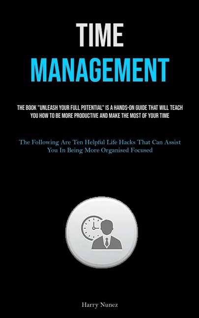 Time Management: The Book Unleash Your Full Potential Is A Hands-on Guide That Will Teach You How To Be More Productive And Make The Most Of Your Time (The Following Are Ten Helpful Life Hacks That Can Assist You In Being More Organised Focused)