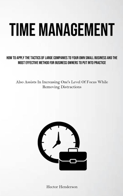 Time Management: How To Apply The Tactics Of Large Companies To Your Own Small Business And The Most Effective Method For Business Owners To Put Into Practice (Also Assists In Increasing One's Level Of Focus While Removing Distractions)