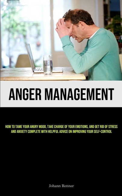 Anger Management: How to Tame Your Angry Mood, Take Charge of Your Emotions, and Get Rid of Stress and Anxiety Complete with Helpful Advice on Improving Your Self-Control