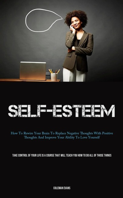 Self-Esteem: How To Rewire Your Brain To Replace Negative Thoughts With Positive Thoughts And Improve Your Ability To Love Yourself (Take Control Of Your Life Is A Course That Will Teach You How To Do All Of Those Things)