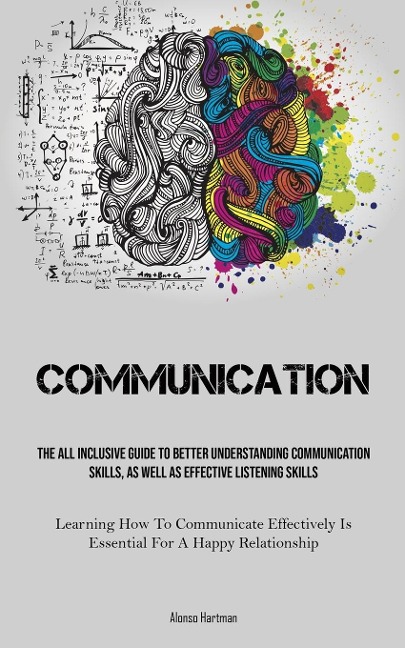 Communication: The All Inclusive Guide To Better Understanding Communication Skills, As Well As Effective Listening Skills (Learning How To Communicate Effectively Is Essential For A Happy Relationship)