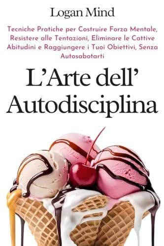 L'Arte dell'Autodisciplina Tecniche Pratiche per Costruire Forza Mentale, Resistere alle Tentazioni, Eliminare le Cattive Abitudini e Raggiungere i Tuoi Obiettivi, Senza Autosabotarti