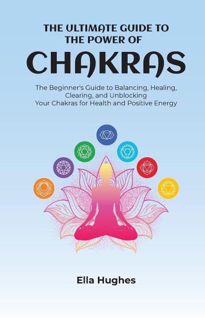The Ultimate Guide to the Power of Chakras: The Beginners Guide to Balancing, Healing, Clearing, and Unblocking Your Chakras for Health and Positive Energy