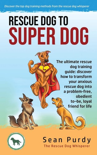 Rescue Dog To Super Dog The Ultimate Rescue Dog Training Guide: Discover how to Transform Your Anxious Rescue Dog Into a Problem Free, Obedient To-be, Loyal Friend for Life