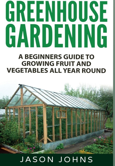 Greenhouse Gardening: A Beginners Guide To Growing Fruit and Vegetables All Year Round