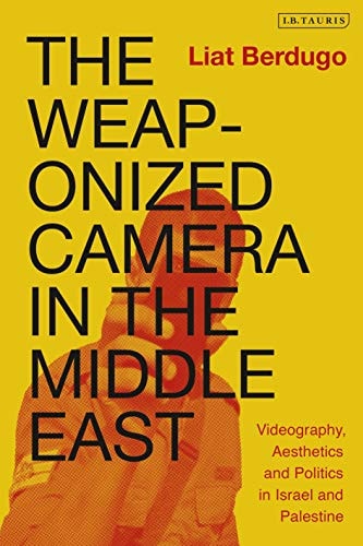 The Weaponized Camera in the Middle East Videography, Aesthetics, and Politics in Israel and Palestine