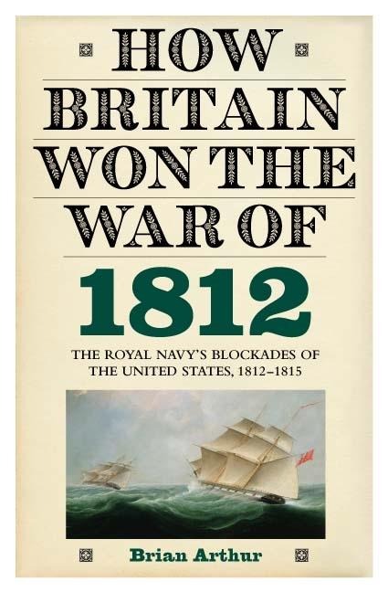 How Britain Won the War of 1812: The Royal Navys Blockades of the United States, 1812-1815