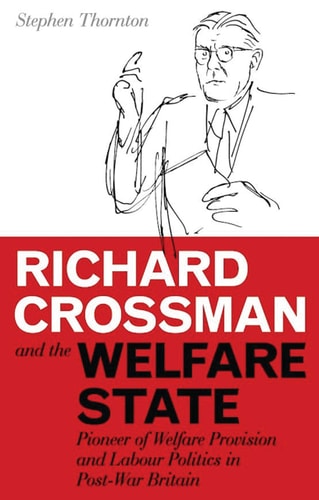 Richard Crossman and the Welfare State: Pioneer of Welfare Provision and Labour Politics in Post-war Britain (International Library of Political Studies)