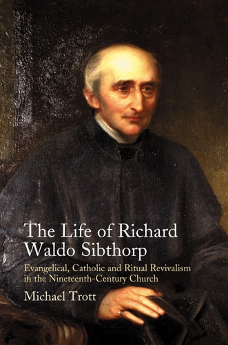 The Life of Richard Waldo Sibthorp Evangelical, Catholic and Ritual Revivalism in the Nineteenth-century Church