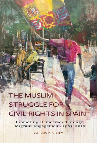 Muslim Struggle for Civil Rights in Spain: Promoting Democracy Through Migrant Engagement, 1985-2010 (Sussex Studies in Spanish History)