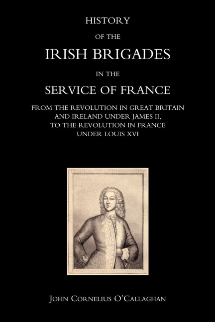 HISTORY OF THE IRISH BRIGADES IN THE SERVICE OF FRANCE FROM THE REVOLUTION IN GREAT BRITAIN AND IRELAND UNDER JAMES II, TO THE REVOLUTION IN FRANCE UNDER LOUIS XVI