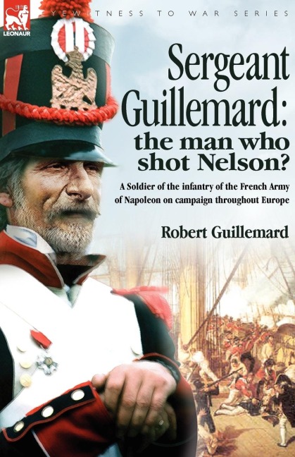 Sergeant Guillemard: The Man Who Shot Nelson? a Soldier of the Infantry of the French Army of Napoleon on Campaign Throughout Europe