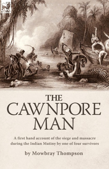 The Cawnpore Man: A First Hand Account of the Siege and Massacre During the Indian Mutiny By One of Four Survivors