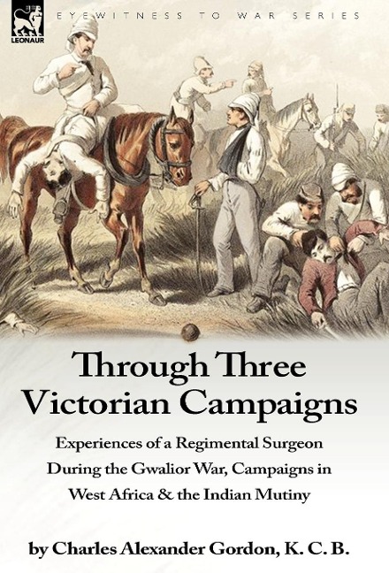 Through Three Victorian Campaigns: Experiences of a Regimental Surgeon During the Gwalior War, Campaigns in West Africa & the Indian Mutiny