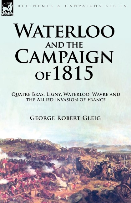 Waterloo and the Campaign of 1815: Quatre Bras, Ligny, Waterloo, Wavre and the Allied Invasion of France