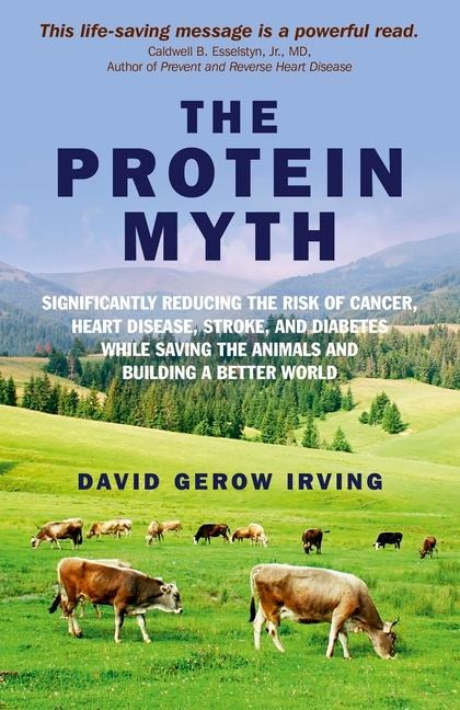The Protein Myth: Significantly Reducing the Risk of Cancer, Heart Disease, Stoke and Diabetes While Saving the Animals and Building a Better World