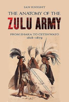 The Anatomy of the Zulu Army: From Shaka to Cetshwayo, 1818-1879