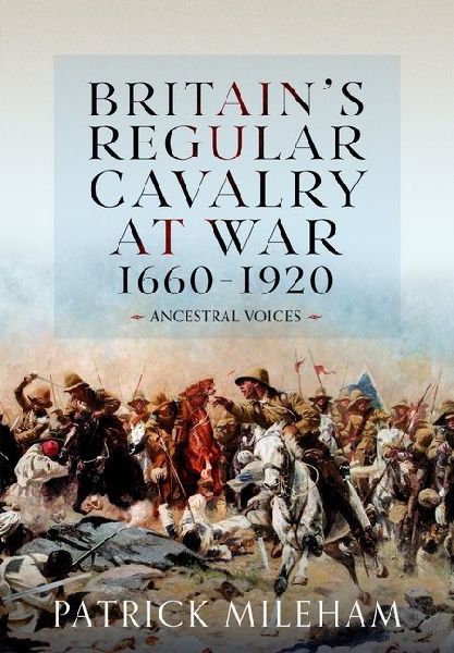 Britain's Regular Cavalry at War 1660 - 1920: Ancestral Voices